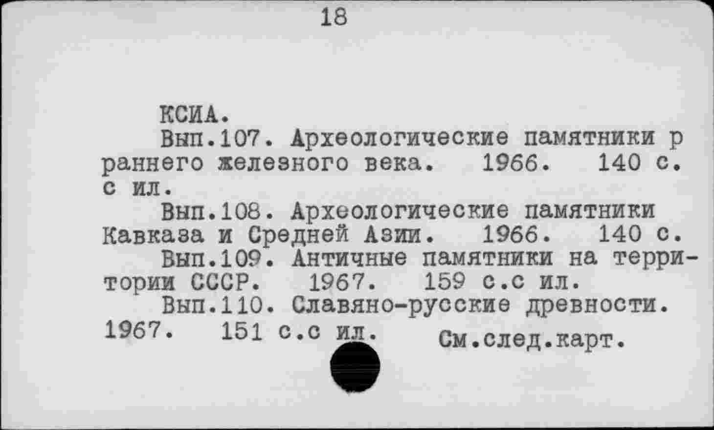 ﻿18
КСИ А.
Вып.107. Археологические памятники р раннего железного века. 1966. 140 с. с ил.
Вып.108. Археологические памятники Кавказа и Средней Азии. 1966.	140 с.
Вып.109. Античные памятники на территории СССР. 1967.	159 с.с ил.
Вып.110. Славяно-русские древности.
1967.	151 с.с	См.след.карт.